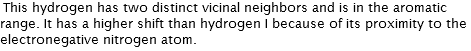 This hydrogen has two distinct vicinal neighbors and is in the aromatic range. It has a higher shift than hydrogen I because of its proximity to the electronegative nitrogen atom. 