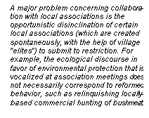 Line Callout 3 (No Border): A major problem concerning collabora-tion with local associations is the
opportunistic disinclination of certain
local associations (which are created
spontaneously, with the help of village
elites) to submit to restriction. For
example, the ecological discourse in
favor of environmental protection that is
vocalized at association meetings does
not necessarily correspond to reformed
behavior, such as relinquishing locally-based commercial hunting of bushmeat.

