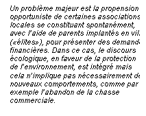 Line Callout 3 (No Border): Un problme majeur est la propension
opportuniste de certaines associations
locales se constituant spontanment,
avec laide de parents implants en ville
(lites), pour prsenter des demandes
financires. Dans ce cas, le discours
cologique, en faveur de la protection
de lenvironnement, est intgr mais
cela nimplique pas ncessairement de
nouveaux comportements, comme par
exemple labandon de la chasse
commerciale.

